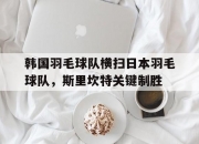 开云APP-韩国羽毛球队横扫日本羽毛球队，斯里坎特关键制胜的简单介绍