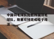 开云体育在线-包含中国羽毛球队险胜韩国羽毛球队，斯里坎特完成帽子戏法的词条